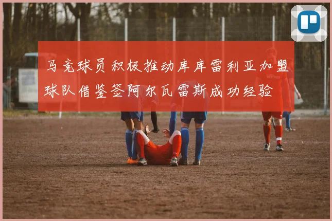 马竞球员积极推动库库雷利亚加盟球队借鉴签阿尔瓦雷斯成功经验