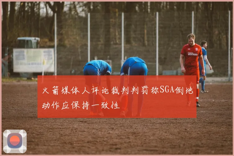 火箭媒体人评论裁判判罚称SGA倒地动作应保持一致性