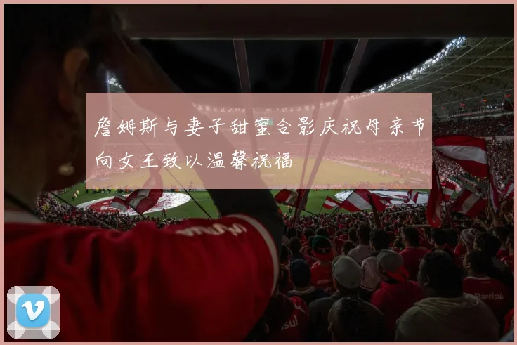 詹姆斯与妻子甜蜜合影庆祝母亲节向女王致以温馨祝福