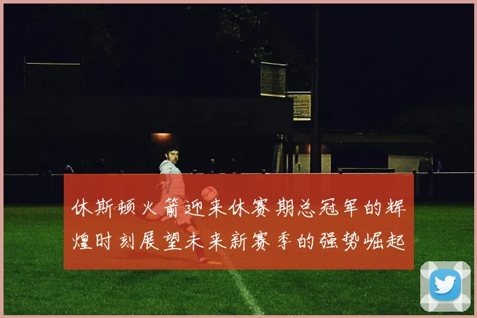 休斯顿火箭迎来休赛期总冠军的辉煌时刻展望未来新赛季的强势崛起