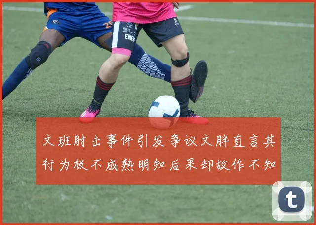 文班肘击事件引发争议文胖直言其行为极不成熟明知后果却故作不知