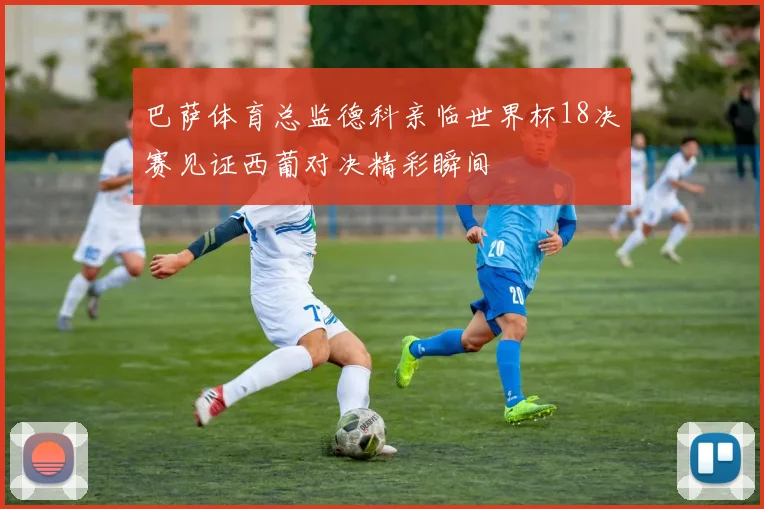 巴萨体育总监德科亲临世界杯18决赛见证西葡对决精彩瞬间
