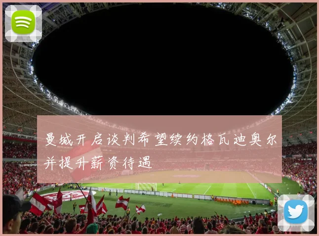 曼城开启谈判希望续约格瓦迪奥尔并提升薪资待遇