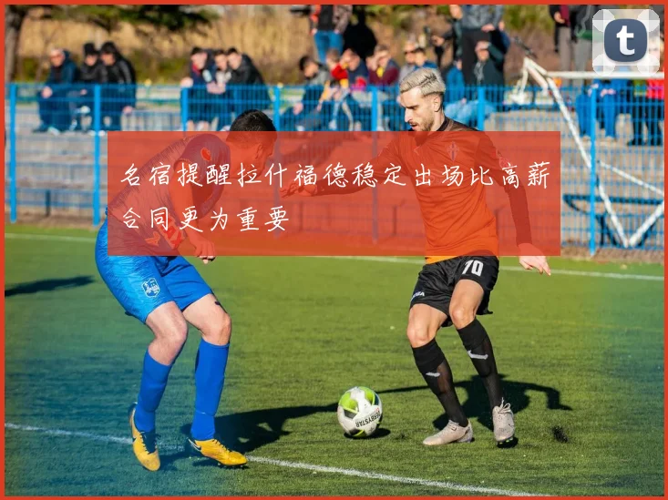 名宿提醒拉什福德稳定出场比高薪合同更为重要