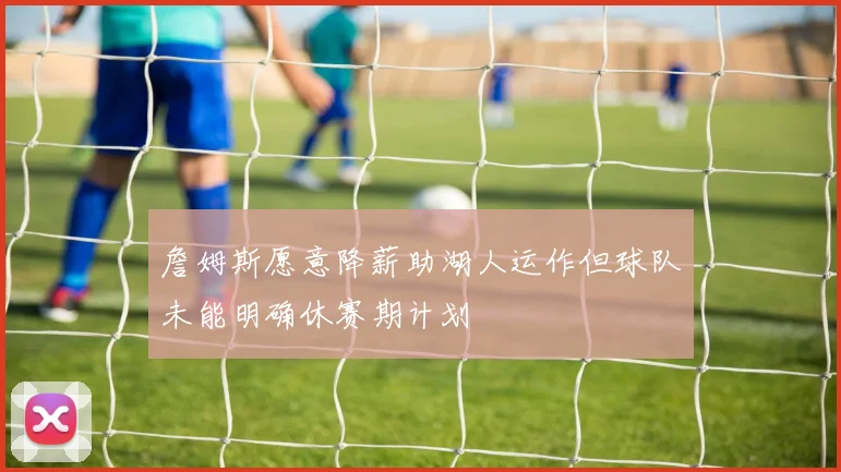 詹姆斯愿意降薪助湖人运作但球队未能明确休赛期计划