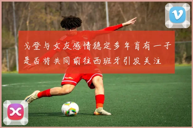 戈登与女友感情稳定多年育有一子是否将共同前往西班牙引发关注