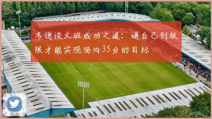 韦德谈文班成功之道：逼自己到极限才能实现场均35分的目标