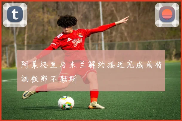 阿莱格里与米兰解约接近完成或将执教那不勒斯