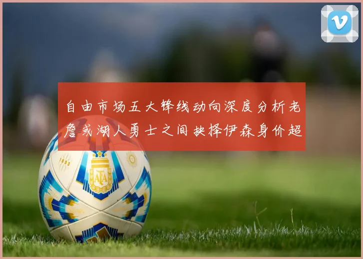 自由市场五大锋线动向深度分析老詹或湖人勇士之间抉择伊森身价超2000万