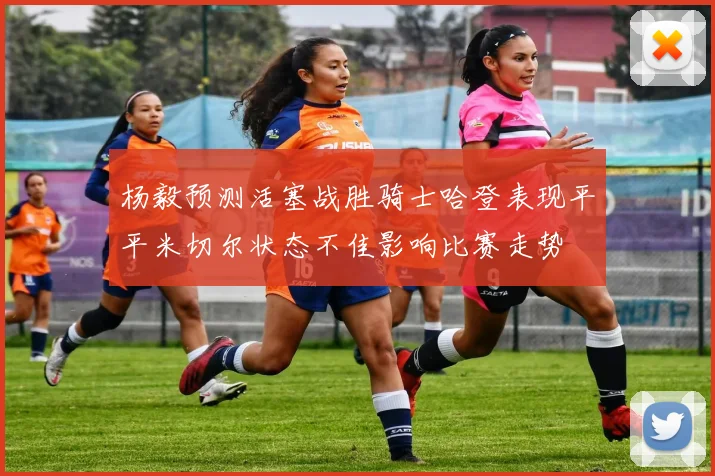 杨毅预测活塞战胜骑士哈登表现平平米切尔状态不佳影响比赛走势
