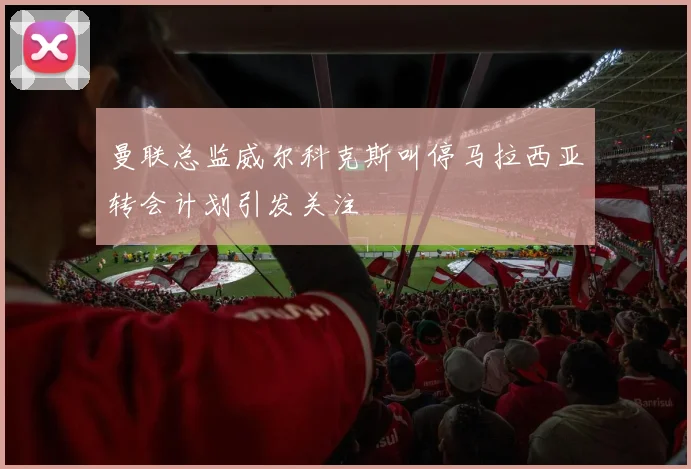 曼联总监威尔科克斯叫停马拉西亚转会计划引发关注