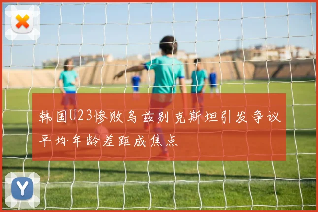韩国U23惨败乌兹别克斯坦引发争议平均年龄差距成焦点
