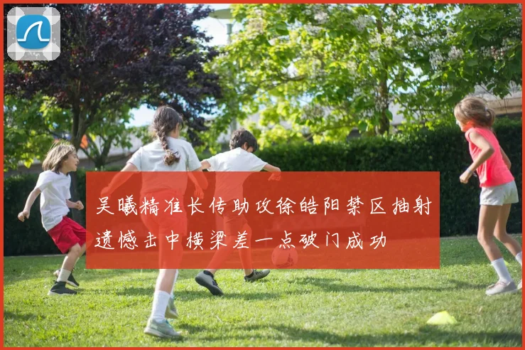 吴曦精准长传助攻徐皓阳禁区抽射遗憾击中横梁差一点破门成功