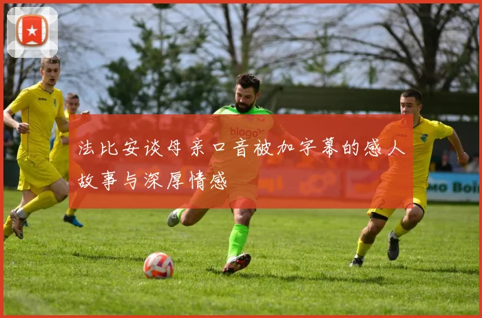 法比安谈母亲口音被加字幕的感人故事与深厚情感