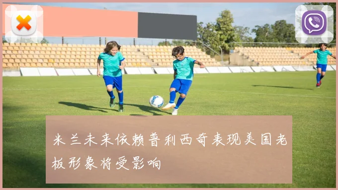 米兰未来依赖普利西奇表现美国老板形象将受影响
