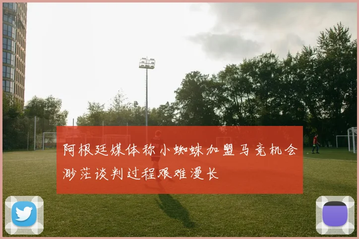 阿根廷媒体称小蜘蛛加盟马竞机会渺茫谈判过程艰难漫长