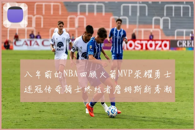 八年前的NBA回顾火箭MVP荣耀勇士连冠传奇骑士终结者詹姆斯新秀潮流涌动