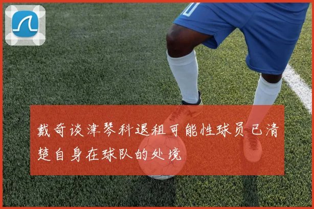戴奇谈津琴科退租可能性球员已清楚自身在球队的处境