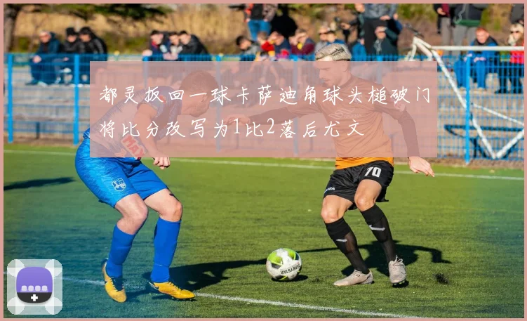 都灵扳回一球卡萨迪角球头槌破门将比分改写为1比2落后尤文